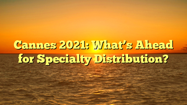 Cannes 2021: What’s Ahead for Specialty Distribution? 